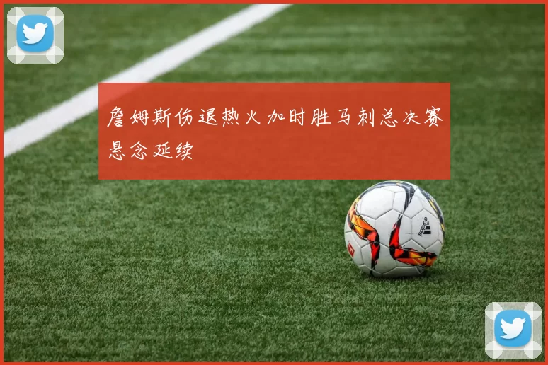 詹姆斯伤退热火加时胜马刺总决赛悬念延续