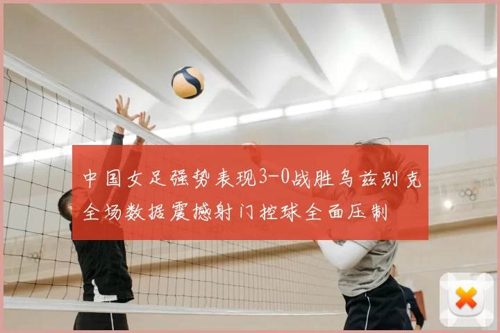 中国女足强势表现3-0战胜乌兹别克全场数据震撼射门控球全面压制