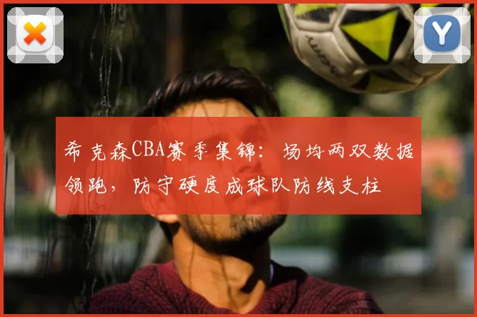希克森CBA赛季集锦:场均两双数据领跑,防守硬度成球队防线支柱