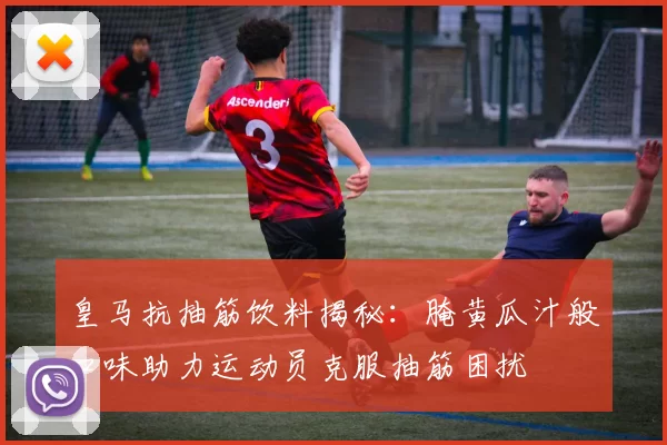 皇马抗抽筋饮料揭秘:腌黄瓜汁般口味助力运动员克服抽筋困扰