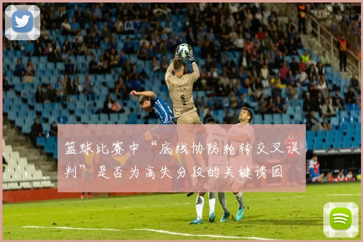 篮球比赛中“底线协防轮转交叉误判”是否为高失分段的关键诱因