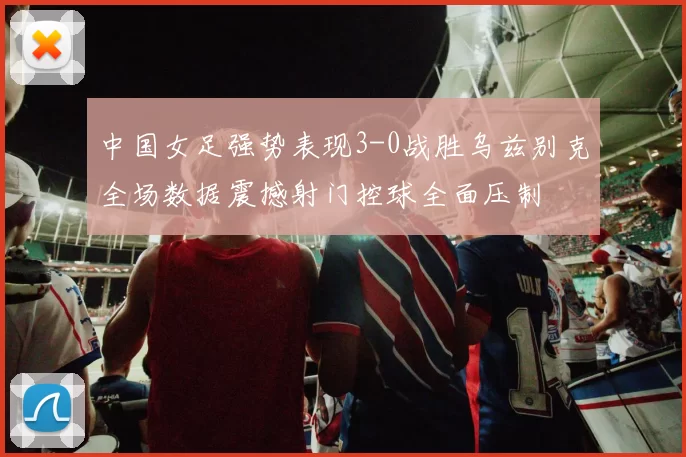 中国女足强势表现3-0战胜乌兹别克全场数据震撼射门控球全面压制