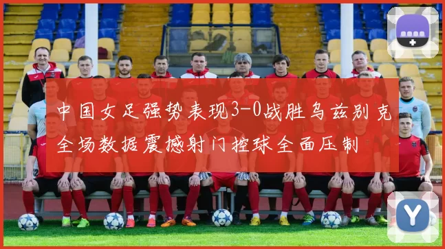 中国女足强势表现3-0战胜乌兹别克全场数据震撼射门控球全面压制