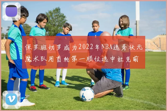 保罗班切罗成为2022年NBA选秀状元魔术队用首轮第一顺位选中杜克前锋