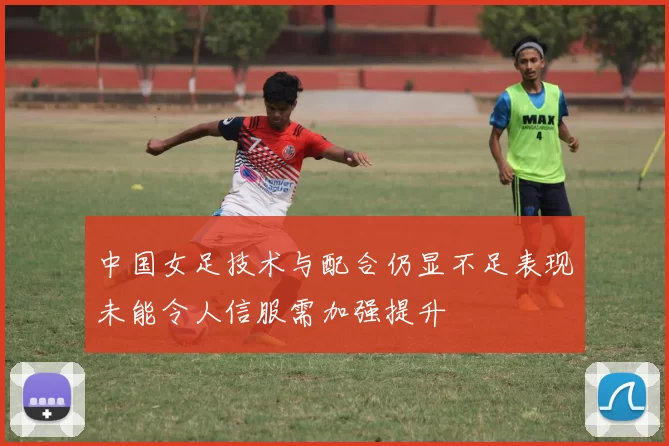 中国女足技术与配合仍显不足表现未能令人信服需加强提升