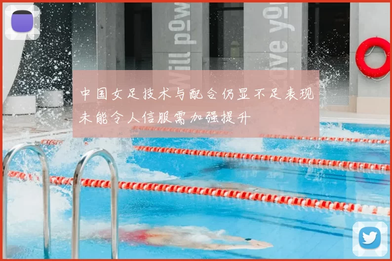 中国女足技术与配合仍显不足表现未能令人信服需加强提升
