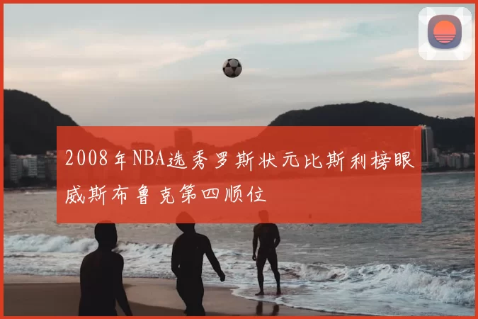 2008年NBA选秀罗斯状元比斯利榜眼威斯布鲁克第四顺位