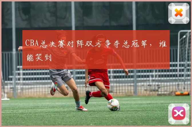 CBA总决赛对阵双方争夺总冠军,谁能笑到