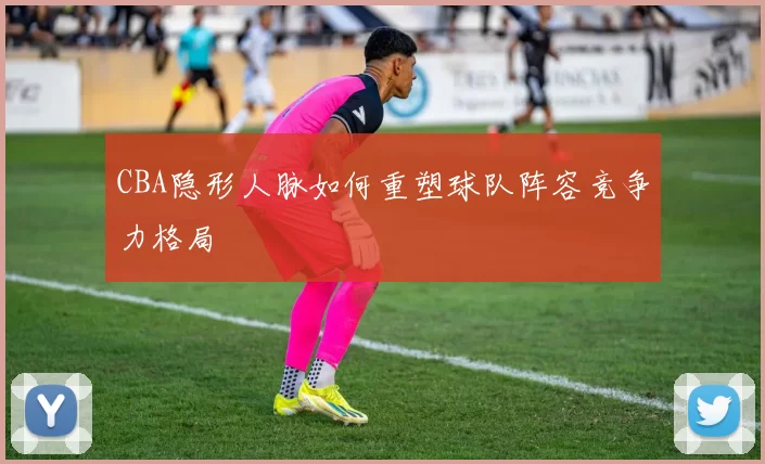 CBA隐形人脉如何重塑球队阵容竞争力格局