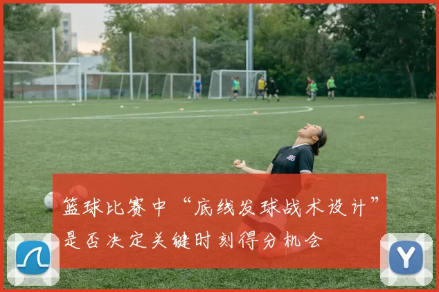 篮球比赛中“底线发球战术设计”是否决定关键时刻得分机会