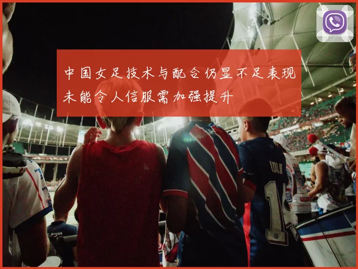 中国女足技术与配合仍显不足表现未能令人信服需加强提升