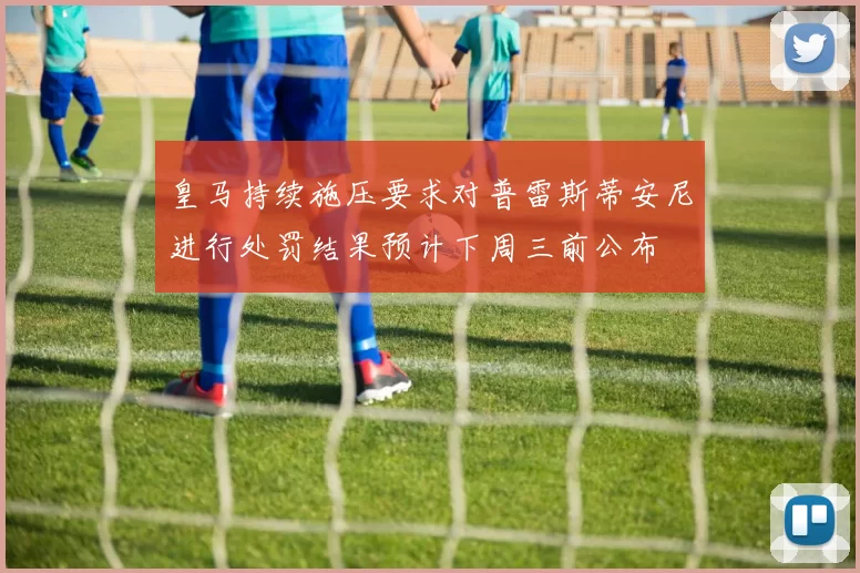 皇马持续施压要求对普雷斯蒂安尼进行处罚结果预计下周三前公布