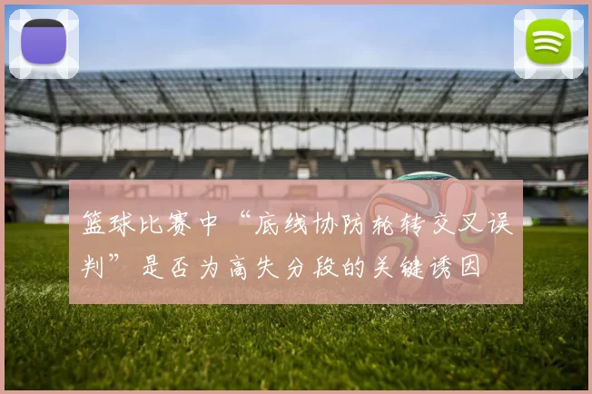 篮球比赛中“底线协防轮转交叉误判”是否为高失分段的关键诱因