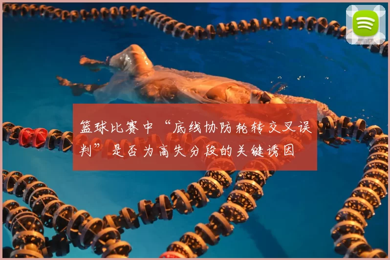 篮球比赛中“底线协防轮转交叉误判”是否为高失分段的关键诱因