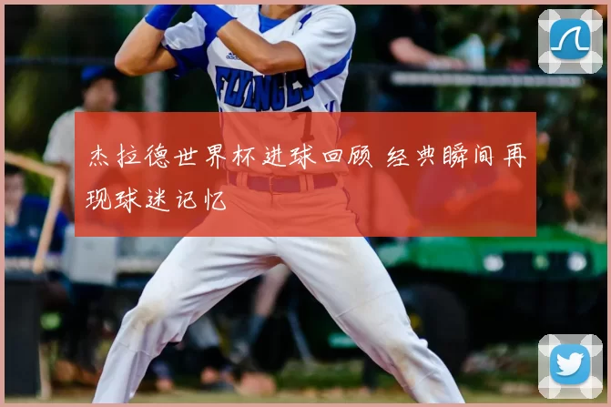 杰拉德世界杯进球回顾 经典瞬间再现球迷记忆