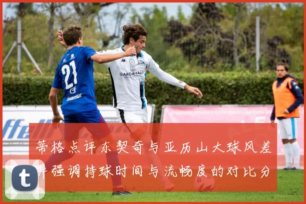 蒂格点评东契奇与亚历山大球风差异强调持球时间与流畅度的对比分析