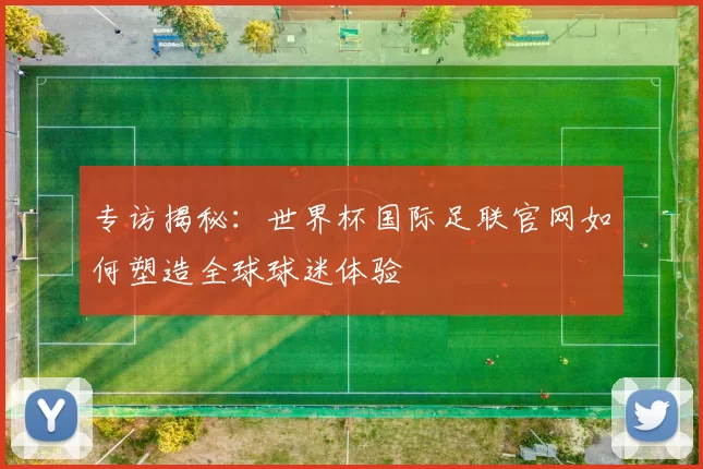 专访揭秘:世界杯国际足联官网如何塑造全球球迷体验