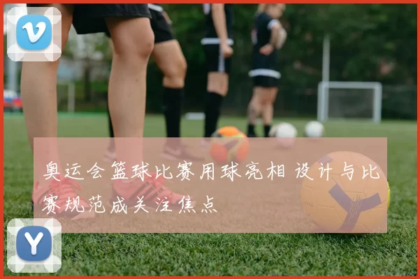 奥运会篮球比赛用球亮相 设计与比赛规范成关注焦点