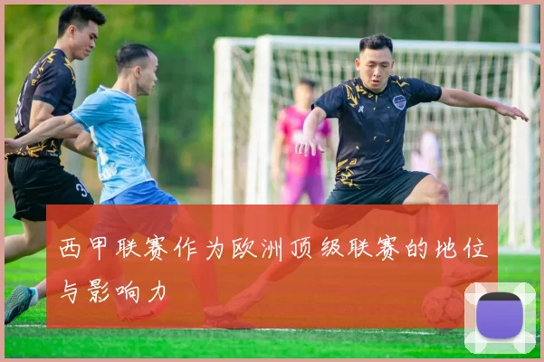 西甲联赛作为欧洲顶级联赛的地位与影响力