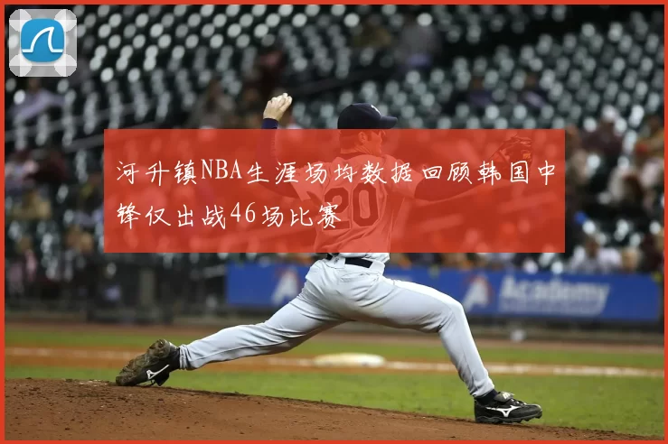 河升镇NBA生涯场均数据回顾韩国中锋仅出战46场比赛