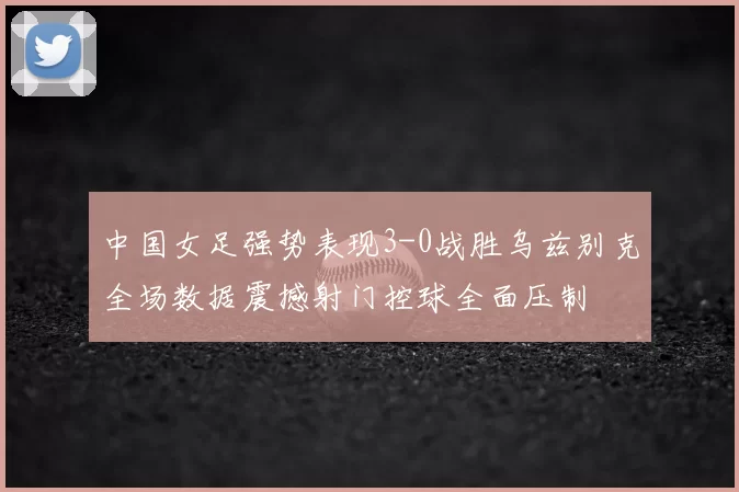 中国女足强势表现3-0战胜乌兹别克全场数据震撼射门控球全面压制