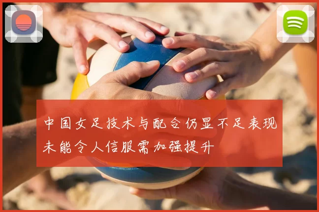 中国女足技术与配合仍显不足表现未能令人信服需加强提升