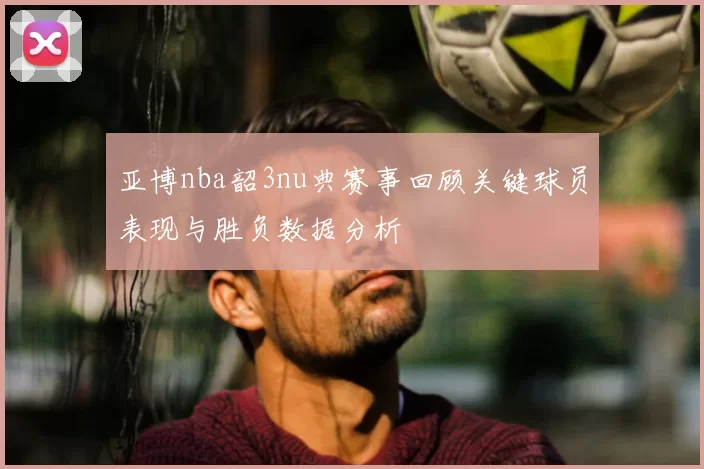 亚博nba韶3nu典赛事回顾关键球员表现与胜负数据分析