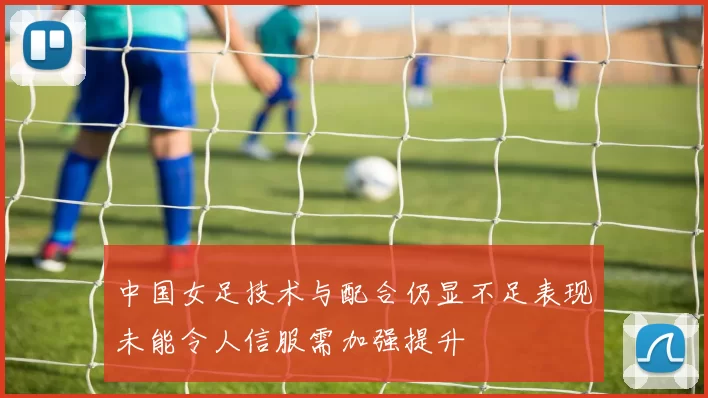 中国女足技术与配合仍显不足表现未能令人信服需加强提升
