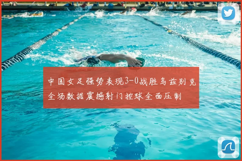中国女足强势表现3-0战胜乌兹别克全场数据震撼射门控球全面压制