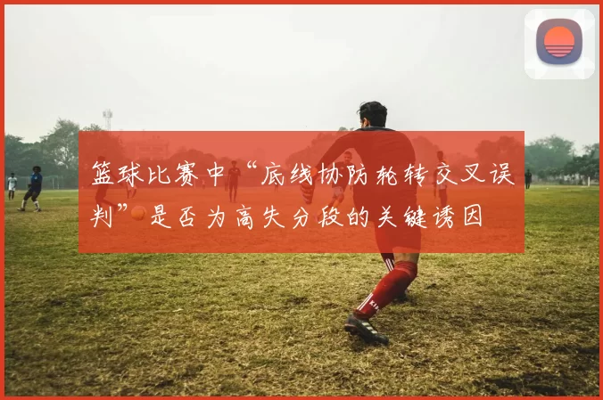 篮球比赛中“底线协防轮转交叉误判”是否为高失分段的关键诱因