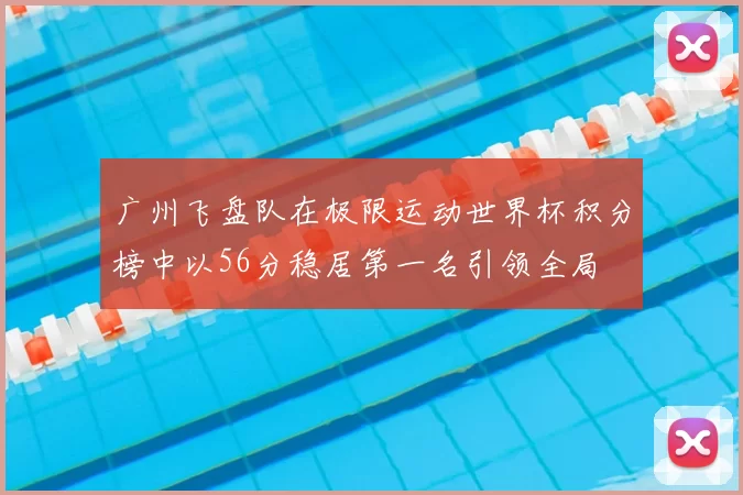 广州飞盘队在极限运动世界杯积分榜中以56分稳居第一名引领全局