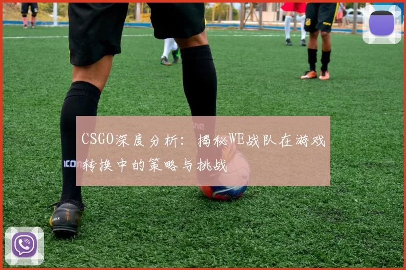 CSGO深度分析：揭秘WE战队在游戏转换中的策略与挑战