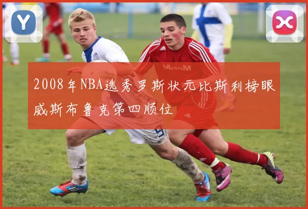 2008年NBA选秀罗斯状元比斯利榜眼威斯布鲁克第四顺位