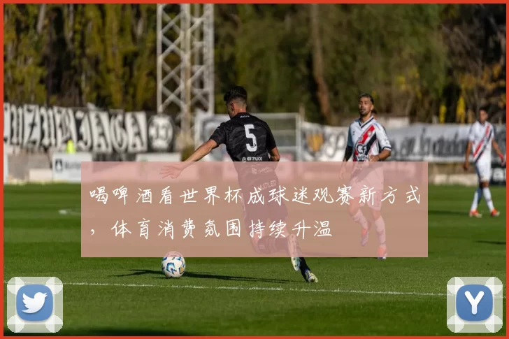 喝啤酒看世界杯成球迷观赛新方式，体育消费氛围持续升温