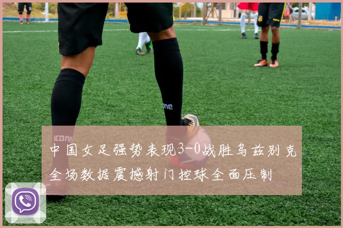 中国女足强势表现3-0战胜乌兹别克全场数据震撼射门控球全面压制