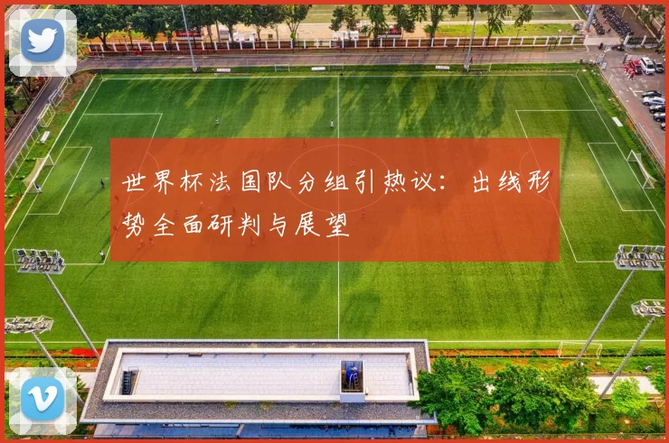 世界杯法国队分组引热议：出线形势全面研判与展望