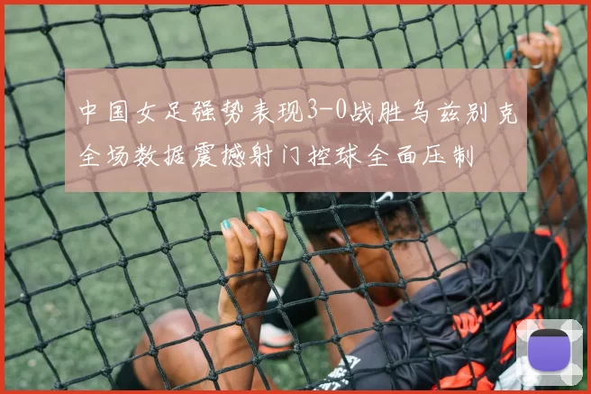 中国女足强势表现3-0战胜乌兹别克全场数据震撼射门控球全面压制