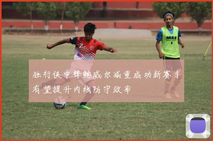 独行侠中锋鲍威尔减重成功新赛季有望提升内线防守效率