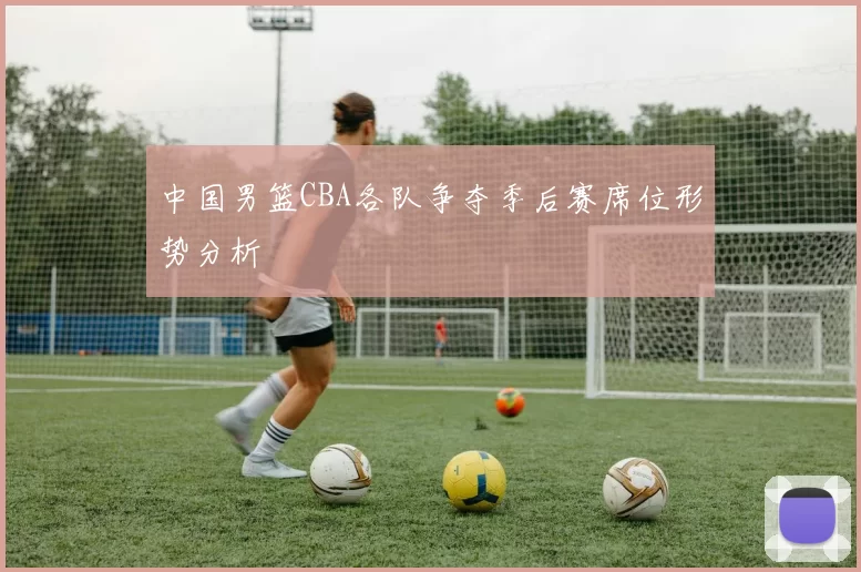 中国男篮CBA各队争夺季后赛席位形势分析