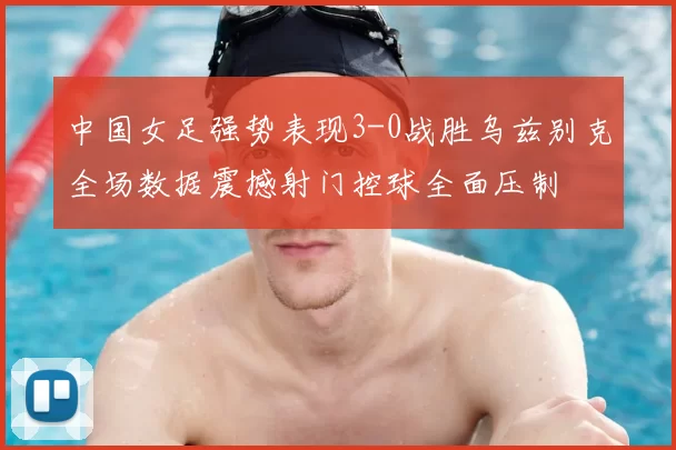 中国女足强势表现3-0战胜乌兹别克全场数据震撼射门控球全面压制