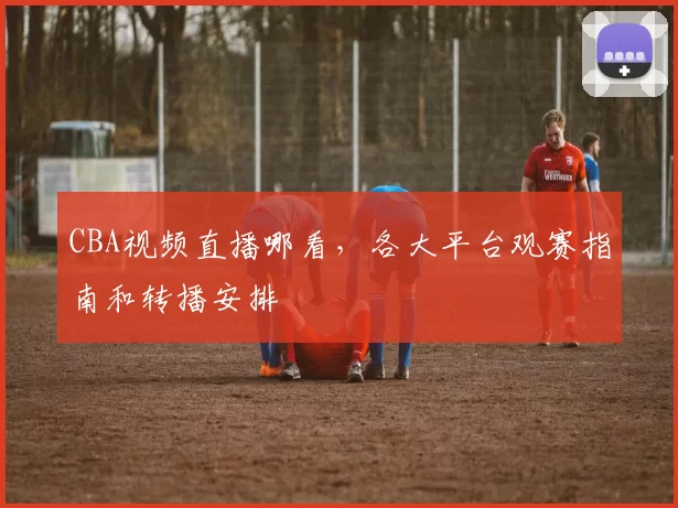 CBA视频直播哪看，各大平台观赛指南和转播安排