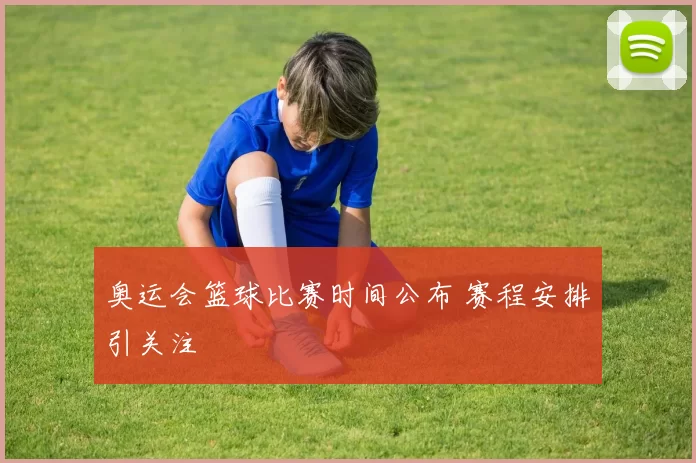 奥运会篮球比赛时间公布 赛程安排引关注