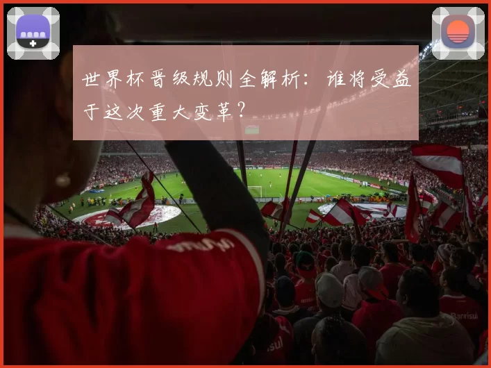 世界杯晋级规则全解析:谁将受益于这次重大变革?