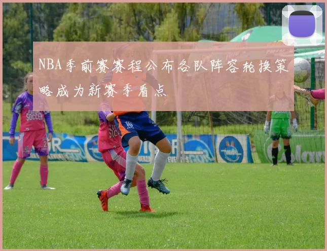 NBA季前赛赛程公布各队阵容轮换策略成为新赛季看点