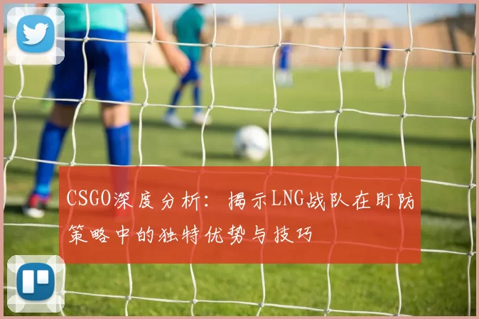 CSGO深度分析:揭示LNG战队在盯防策略中的独特优势与技巧