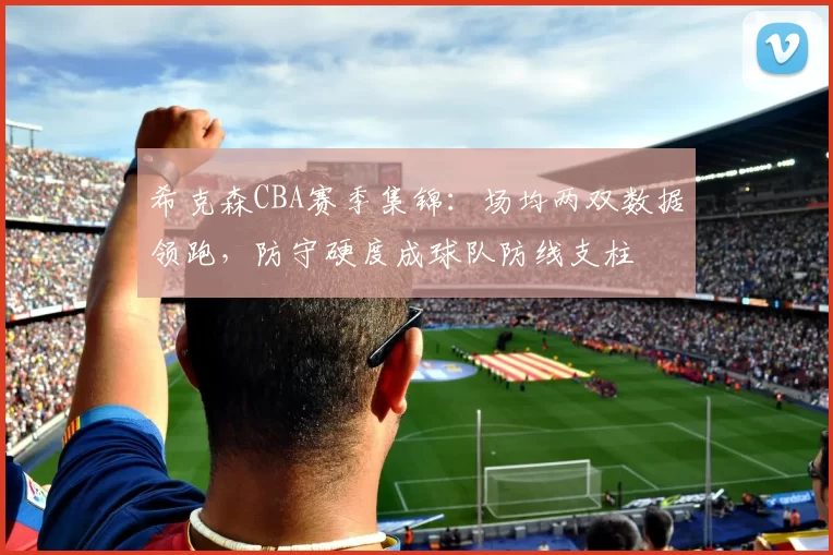 希克森CBA赛季集锦：场均两双数据领跑，防守硬度成球队防线支柱