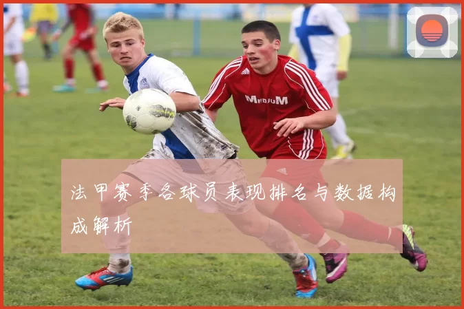 法甲赛季各球员表现排名与数据构成解析