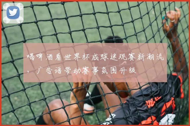 喝啤酒看世界杯成球迷观赛新潮流，广告语带动赛事氛围升级