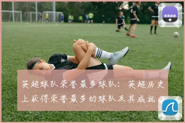 英超球队荣誉最多球队:英超历史上获得荣誉最多的球队及其成就