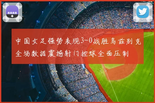 中国女足强势表现3-0战胜乌兹别克全场数据震撼射门控球全面压制
